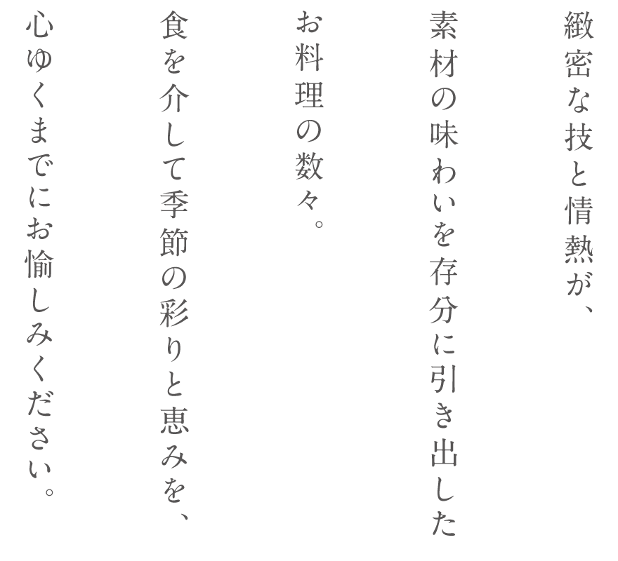 緻密な技と情熱が、素材の味わいを存分に引き出したお料理の数々。食を介して季節の彩りと恵みを、心ゆくまでにお愉しみください。