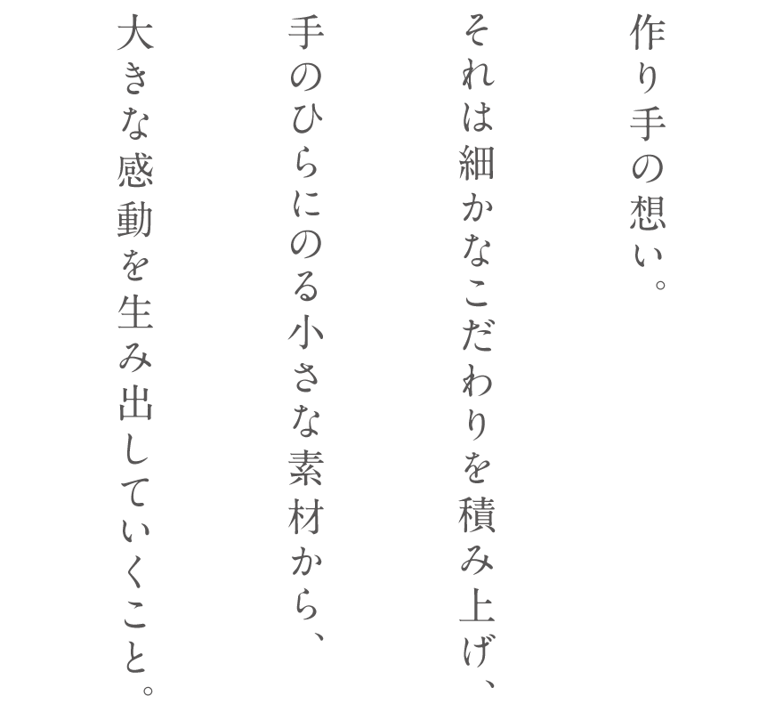 作り手の想い。それは細かなこだわりを積み上げ、手のひらにのる小さな素材から、大きな感動を生み出していくこと。
